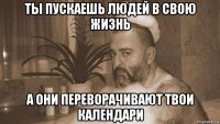 ты пускаешь людей в свою жизнь а они переворачивают твои календари