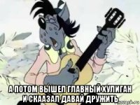  а потом вышел главный хулиган и скаазал давай дружить