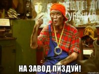  на завод пиздуй!