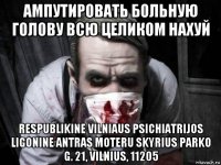 ампутировать больную голову всю целиком нахуй respublikine vilniaus psichiatrijos ligonine antras moteru skyrius parko g. 21, vilnius, 11205
