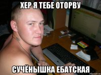хер я тебе оторву сучёнышка ебатская