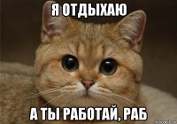 я отдыхаю а ты работай, раб