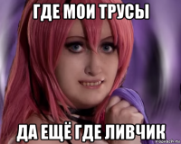 где мои трусы да ещё где ливчик