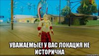  уважаемые! у вас локация не исторична