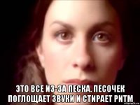  это все из-за песка. песочек поглощает звуки и стирает ритм