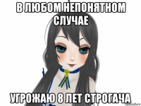 в любом непонятном случае угрожаю 8 лет строгача
