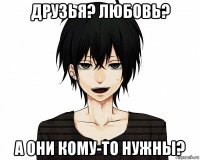 друзья? любовь? а они кому-то нужны?