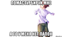 помастурбируй мне а то у меня нет лапок
