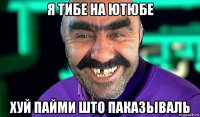 я тибе на ютюбе хуй пайми што паказьіваль