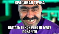 красивая труба шатать ее конечно не буду пока-что