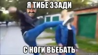 я тибе ззади с ноги вьебать
