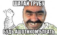 шатай трубу будь ашотиком блеать