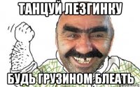 танцуй лезгинку будь грузином блеать