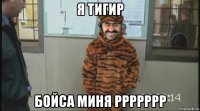 я тигир бойса миня ррррррр