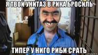 я твой унитаз в рика бросиль типер у ниго риби срать