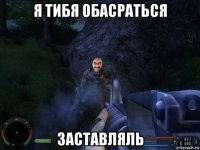 я тибя обасраться заставляль