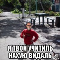  я твой учитиль нахую видаль