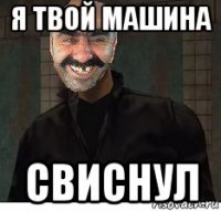 я твой машина свиснул