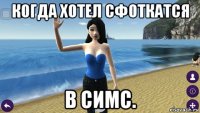 когда хотел сфоткатся в симс.
