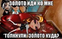 золото иди ко мне *толкнули* золото куда?
