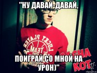 "ну давай-давай, поиграй со мной на урон)"