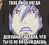 твое лицо когда девушка сказала, что ты ее не возбуждаешь