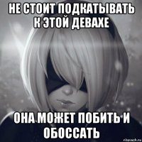 не стоит подкатывать к этой девахе она может побить и обоссать