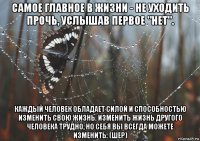 самое главное в жизни - не уходить прочь, услышав первое "нет". каждый человек обладает силой и способностью изменить свою жизнь. изменить жизнь другого человека трудно, но себя вы всегда можете изменить. (шер)