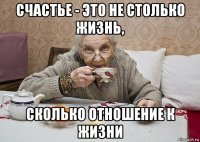 счастье - это не столько жизнь, сколько отношение к жизни