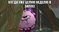 когда уже целую неделю в запое) 