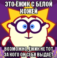 это ёжик с белой кожей возможно, ёжик не тот за кого он себя выдаёт