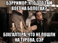бэрримор, кто это там воет на болотах? бухгалтера, что не пошли на турова, сэр