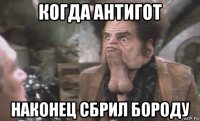 когда антигот наконец сбрил бороду