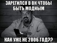 зарегился в вк чтобы быть модным как уже не 2006 год??