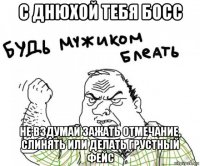 с днюхой тебя босс не вздумай зажать отмечание, слинять или делать грустный фейс