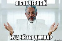 я бог черный ну а чё ты думал?
