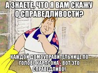 а знаете, что я вам скажу о справедливости? каждой домоуправительнице по голове карлсона - вот это справедливо!