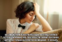  на самой грани ясности рассудка я взгляд топлю в остывшей кружке чая. твоё «прости» звучит почти как шутка, но только абсолютно несмешная… л. козырь
