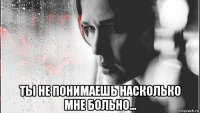  ты не понимаешь насколько мне больно...