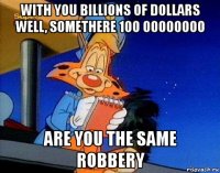 with you billions of dollars well, somethere 100 00000000 are you the same robbery
