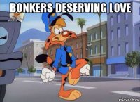 bonkers deserving love 