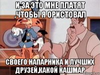 и за это мне платят ,чтобы я ористовал своего напарника и лучших друзей,какой кашмар