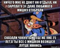 ничего мне не дают ни отдыха, ни зарплату эх даже любимого мишку отобрали сказали чокнутый тебе же уже 25 лет,а ты все с мишкой возишся ,лутше жинись