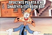 простите ребята я не знал,что тот волк вор 