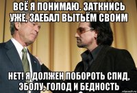 всё я понимаю. заткнись уже, заебал вытьём своим нет! я должен побороть спид, эболу, голод и бедность