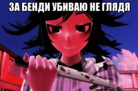 за бенди убиваю не глядя 