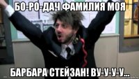 бо-ро-дач фамилия моя барбара стейзан! ву-у-у-у...