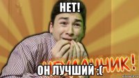 нет! он лучший :(