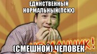 единственный нормальный(псих) (смешной) человек