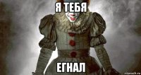 я тебя егнал
